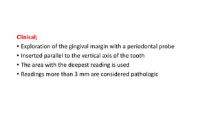 Clinical;
• Exploration of the gingival margin with a periodontal probe
• Inserted parallel to the vertical axis of the tooth
• The area with the deepest reading is used
• Readings more than 3 mm are considered pathologic
 