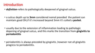 introduction
• definition-refers to pathologically deepened of gingival sulcus.
• a sulcus depth up to 3mm considered nomal provided the patient can
maintain good OH,if it’s increased beyond 3mm it’s called a pocket.
• usually due to the extension of inflammation leading to pathologic
depening of gingival sulcus, and this marks the transition from gingivitis to
periodontitis
• periodontitis is always preceded by gingivitis ,however not all gingivitis
progress to periodontitis.
 