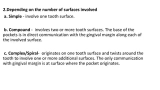 2.Depending on the number of surfaces involved
a. Simple - involve one tooth surface.
b. Compound - involves two or more tooth surfaces. The base of the
pockets is in direct communication with the gingival margin along each of
the involved surface.
c. Complex/Spiral- originates on one tooth surface and twists around the
tooth to involve one or more additional surfaces. The only communication
with gingival margin is at surface where the pocket originates.
 