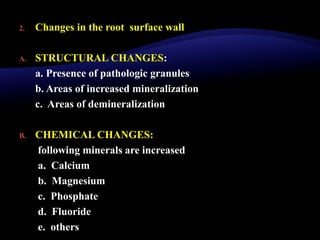 2. Changes in the root surface wall
A. STRUCTURAL CHANGES:
a. Presence of pathologic granules
b. Areas of increased mineralization
c. Areas of demineralization
B. CHEMICAL CHANGES:
following minerals are increased
a. Calcium
b. Magnesium
c. Phosphate
d. Fluoride
e. others
 