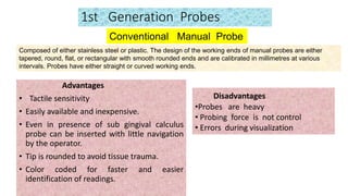 1st Generation Probes
Advantages
• Tactile sensitivity
• Easily available and inexpensive.
• Even in presence of sub gingival calculus
probe can be inserted with little navigation
by the operator.
• Tip is rounded to avoid tissue trauma.
• Color coded for faster and easier
identification of readings.
Conventional Manual Probe
Disadvantages
•Probes are heavy
• Probing force is not control
• Errors during visualization
Composed of either stainless steel or plastic. The design of the working ends of manual probes are either
tapered, round, flat, or rectangular with smooth rounded ends and are calibrated in millimetres at various
intervals. Probes have either straight or curved working ends.
 