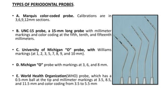 TYPES OF PERIODONTAL PROBES.
• A. Marquis color-coded probe. Calibrations are in
3,6,9,12mm sections.
• B. UNC-15 probe, a 15-mm long probe with millimeter
markings and color coding at the fifth, tenth, and fifteenth
millimeters.
• C. University of Michigan “O” probe, with Williams
markings (at 1, 2, 3, 5, 7, 8, 9, and 10 mm).
• D. Michigan “O” probe with markings at 3, 6, and 8 mm.
• E. World Health Organization(WHO) probe, which has a
0.5-mm ball at the tip and millimeter markings at 3.5, 8.5,
and 11.5 mm and color coding from 3.5 to 5.5 mm
 