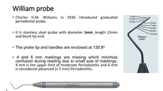 William probe
• Charles H.M. Williams in 1936 introduced graduated
periodontal probe.
• It is stainless steel probe with diameter 1mm ,length 13mm
and blunt tip end.
• The probe tip and handles are enclosed at 130.80
• 4 and 6 mm markings are missing which minimize
confusion during reading due to small size of markings.
4 mm is the upper limit of moderate Periodontitis and 6 mm
is considered advanced (≥ 5 mm) Periodontitis.
 