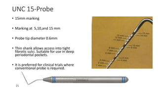 UNC 15-Probe
• 15mm marking
• Marking at 5,10,and 15 mm
• Probe tip diameter 0.6mm
• Thin shank allows access into tight
fibrotic sulci. Suitable for use in deep
periodontal pockets.
• It is preferred for clinical trials where
conventional probe is required.
 