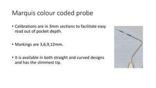 Marquis colour coded probe
• Calibrations are in 3mm sections to facilitate easy
read out of pocket depth.
• Markings are 3,6,9,12mm.
• It is available in both straight and curved designs
and has the slimmest tip.
 