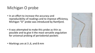 Michigan O probe
• In an effort to increase the accuracy and
reproducibility of readings and to improve efficiency,
Michigan “O” probe was introduced by Ramfjord.
• It was attempted to make this probe as thin as
possible and to give it the most versatile angulation
for universal probing of periodontal pockets
• Markings are at 3 ,6, and 8 mm
 