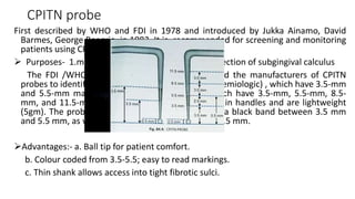 CPITN probe
First described by WHO and FDI in 1978 and introduced by Jukka Ainamo, David
Barmes, George Beagrie in 1982. It is recommended for screening and monitoring
patients using CPITN index.
 Purposes- 1.measurement of pocket depth 2.detection of subgingival calculus
The FDI /WHO Joint Working Group has advised the manufacturers of CPITN
probes to identify the instruments as CPITN–E (epidemiologic) , which have 3.5-mm
and 5.5-mm markings, and CPITN–C (clinical), which have 3.5-mm, 5.5-mm, 8.5-
mm, and 11.5-mm markings. CPITN probes have thin handles and are lightweight
(5gm). The probes have a ball tip of 0.5 mm, with a black band between 3.5 mm
and 5.5 mm, as well as black rings at 8.5 mm and 11.5 mm.
Advantages:- a. Ball tip for patient comfort.
b. Colour coded from 3.5-5.5; easy to read markings.
c. Thin shank allows access into tight fibrotic sulci.
 