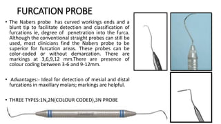 FURCATION PROBE
• The Nabers probe has curved workings ends and a
blunt tip to facilitate detection and classification of
furcations ie, degree of penetration into the furca.
Although the conventional straight probes can still be
used, most clinicians find the Nabers probe to be
superior for furcation areas. These probes can be
color-coded or without demarcation. There are
markings at 3,6,9,12 mm.There are presence of
colour coding between 3-6 and 9-12mm.
• Advantages:- Ideal for detection of mesial and distal
furcations in maxillary molars; markings are helpful.
• THREE TYPES:1N,2N(COLOUR CODED),3N PROBE
 