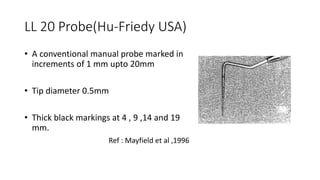 LL 20 Probe(Hu-Friedy USA)
• A conventional manual probe marked in
increments of 1 mm upto 20mm
• Tip diameter 0.5mm
• Thick black markings at 4 , 9 ,14 and 19
mm.
Ref : Mayfield et al ,1996
 