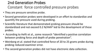 2nd Generation Probes
Constant force controlled pressure probes
• They are pressure sensitive probe.
• Second generation probes were developed in an effort to standardize and
quantify the pressure used during probing.
• Scientific literature that demonstrated probing pressure should be
standardized and not exceed 0.2 N/mm2 led to the development of these
probes.
• According to Hefti et al., some research “identified a positive correlation
between probing force and depth of probe penetration”.
• Weinberg et al. stated that controlled force of 20 to 25 grams probe during
probing reduced examiner error.
• The second generation probes did not have electronic data collection.
 