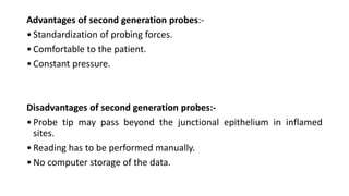 Advantages of second generation probes:-
•Standardization of probing forces.
•Comfortable to the patient.
•Constant pressure.
Disadvantages of second generation probes:-
•Probe tip may pass beyond the junctional epithelium in inflamed
sites.
•Reading has to be performed manually.
•No computer storage of the data.
 