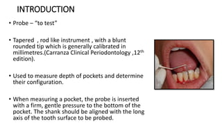 INTRODUCTION
• Probe – “to test”
• Tapered , rod like instrument , with a blunt
rounded tip which is generally calibrated in
millimetres.(Carranza Clinical Periodontology ,12th
edition).
• Used to measure depth of pockets and determine
their configuration.
• When measuring a pocket, the probe is inserted
with a firm, gentle pressure to the bottom of the
pocket. The shank should be aligned with the long
axis of the tooth surface to be probed.
 