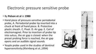 Electronic pressure sensitive probe
• By Polson et al in 1980
• Hand piece of pressure-sensitive periodontal
probe, A. Periodontal probe tip inserted into a
chuck at front of hand piece. B. Protective
plastic sheath. C, Pivot. D. Air gap. E. Coil of
electromagnet. Prior to insertion of probe tip
into sulcus, the air gap is closed: when the
preset probing force is reached, the air gap
opens and an audible signal sounds
• Yeaple probe used in the studies of dentinal
hypersensitivity.(Kleinberg et al.,1994)
 