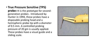 • True Pressure Sensitive (TPS)
probe:-It is the prototype for second-
generation probes . Introduced by
Hunter in 1994, these probes have a
disposable probing head and a
hemispheric probe tip with a diameter
of 0.5 mm. A controlled probing
pressure of 20 gm is usually applied.
These probes have a visual guide and a
sliding scale.
 