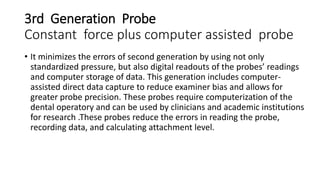 3rd Generation Probe
Constant force plus computer assisted probe
• It minimizes the errors of second generation by using not only
standardized pressure, but also digital readouts of the probes’ readings
and computer storage of data. This generation includes computer-
assisted direct data capture to reduce examiner bias and allows for
greater probe precision. These probes require computerization of the
dental operatory and can be used by clinicians and academic institutions
for research .These probes reduce the errors in reading the probe,
recording data, and calculating attachment level.
 