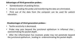 Advantages of third generation probes:-
• Standardization of probing forces
• Errors in reading the probe and transferring the data are eliminated.
• Print out of the data from the computer can be used for patient
education.
Disadvantages of third generation probes:-
• Tactile sensitivity is decreased.
• Probe may pass beyond the junctional epithelium in inflamed sites ,
overestimating the pocket depth.
• After the inflammation has resolved, probe may not penetrate beyond
the junctional epithelium , leading to underestimating the pocket depth.
 