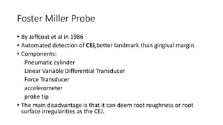 Foster Miller Probe
• By Jeffcoat et al in 1986
• Automated detection of CEJ,better landmark than gingival margin.
• Components:
Pneumatic cylinder
Linear Variable Differential Transducer
Force Transducer
accelerometer
probe tip
• The main disadvantage is that it can deem root roughness or root
surface irregularities as the CEJ.
 