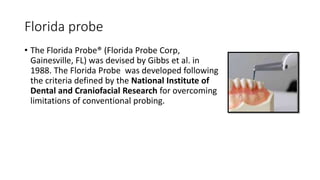 Florida probe
• The Florida Probe® (Florida Probe Corp,
Gainesville, FL) was devised by Gibbs et al. in
1988. The Florida Probe was developed following
the criteria defined by the National Institute of
Dental and Craniofacial Research for overcoming
limitations of conventional probing.
 