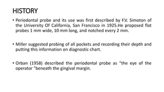 HISTORY
• Periodontal probe and its use was first described by F.V. Simoton of
the University Of California, San Francisco in 1925.He proposed flat
probes 1 mm wide, 10 mm long, and notched every 2 mm.
• Miller suggested probing of all pockets and recording their depth and
putting this information on diagnostic chart.
• Orban (1958) described the periodontal probe as “the eye of the
operator "beneath the gingival margin.
 