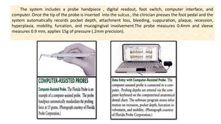 The system includes a probe handpiece , digital readout, foot switch, computer interface, and
computer. Once the tip of the probe is inserted into the sulcus , the clinician presses the foot pedal and the
system automatically records pocket depth, attachment loss, bleeding, suppuration, plaque, recession,
hyperplasia, mobility, furcation, and mucogingival involvement.The probe measures 0.4mm and sleeve
measures 0.9 mm, applies 15g of pressure (.2mm precision).
 