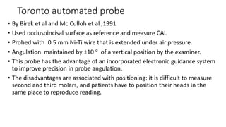 Toronto automated probe
• By Birek et al and Mc Culloh et al ,1991
• Used occlusoincisal surface as reference and measure CAL
• Probed with :0.5 mm Ni-Ti wire that is extended under air pressure.
• Angulation maintained by ±10 ° of a vertical position by the examiner.
• This probe has the advantage of an incorporated electronic guidance system
to improve precision in probe angulation.
• The disadvantages are associated with positioning: it is difficult to measure
second and third molars, and patients have to position their heads in the
same place to reproduce reading.
 
