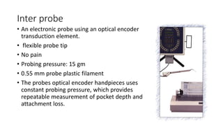 Inter probe
• An electronic probe using an optical encoder
transduction element.
• flexible probe tip
• No pain
• Probing pressure: 15 gm
• 0.55 mm probe plastic filament
• The probes optical encoder handpieces uses
constant probing pressure, which provides
repeatable measurement of pocket depth and
attachment loss.
 