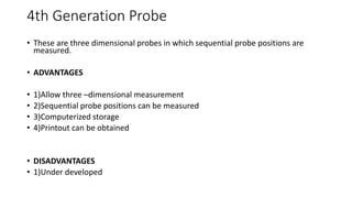 4th Generation Probe
• These are three dimensional probes in which sequential probe positions are
measured.
• ADVANTAGES
• 1)Allow three –dimensional measurement
• 2)Sequential probe positions can be measured
• 3)Computerized storage
• 4)Printout can be obtained
• DISADVANTAGES
• 1)Under developed
 