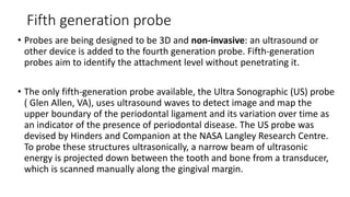 Fifth generation probe
• Probes are being designed to be 3D and non-invasive: an ultrasound or
other device is added to the fourth generation probe. Fifth-generation
probes aim to identify the attachment level without penetrating it.
• The only fifth-generation probe available, the Ultra Sonographic (US) probe
( Glen Allen, VA), uses ultrasound waves to detect image and map the
upper boundary of the periodontal ligament and its variation over time as
an indicator of the presence of periodontal disease. The US probe was
devised by Hinders and Companion at the NASA Langley Research Centre.
To probe these structures ultrasonically, a narrow beam of ultrasonic
energy is projected down between the tooth and bone from a transducer,
which is scanned manually along the gingival margin.
 