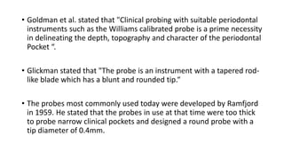 • Goldman et al. stated that "Clinical probing with suitable periodontal
instruments such as the Williams calibrated probe is a prime necessity
in delineating the depth, topography and character of the periodontal
Pocket “.
• Glickman stated that "The probe is an instrument with a tapered rod-
like blade which has a blunt and rounded tip.“
• The probes most commonly used today were developed by Ramfjord
in 1959. He stated that the probes in use at that time were too thick
to probe narrow clinical pockets and designed a round probe with a
tip diameter of 0.4mm.
 
