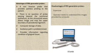 Disadvantages of fifth generation probes:-
Expensive
Operator needs to understand the images
provided by computer.
Advantages of fifth generation probes:-
 A non invasive probe that
provides painless probing to the
patient.
 There is no question of probe
passing beyond the junctional
epithelium, as the ultrasound waves
detect image and map the upper
boundary of periodontal ligament.
 Computer storage of data.
 Guidance path is predetermined.
 Provides information regarding
condition of gingival tissue.
US probe
 