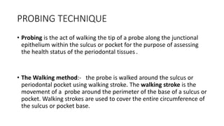 PROBING TECHNIQUE
• Probing is the act of walking the tip of a probe along the junctional
epithelium within the sulcus or pocket for the purpose of assessing
the health status of the periodontal tissues .
• The Walking method:- the probe is walked around the sulcus or
periodontal pocket using walking stroke. The walking stroke is the
movement of a probe around the perimeter of the base of a sulcus or
pocket. Walking strokes are used to cover the entire circumference of
the sulcus or pocket base.
 