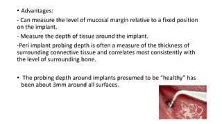 • Advantages:
- Can measure the level of mucosal margin relative to a fixed position
on the implant.
- Measure the depth of tissue around the implant.
-Peri implant probing depth is often a measure of the thickness of
surrounding connective tissue and correlates most consistently with
the level of surrounding bone.
• The probing depth around implants presumed to be “healthy” has
been about 3mm around all surfaces.
 