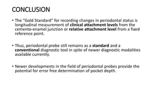 CONCLUSION
• The “Gold Standard” for recording changes in periodontal status is
longitudinal measurement of clinical attachment levels from the
cemento-enamel junction or relative attachment level from a fixed
reference point.
• Thus, periodontal probe still remains as a standard and a
conventional diagnostic tool in spite of newer diagnostic modalities
available currently.
• Newer developments in the field of periodontal probes provide the
potential for error free determination of pocket depth.
 