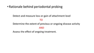 • Rationale behind periodontal probing
Detect and measure loss or gain of attachment level
TO
Determine the extent of previous or ongoing disease activity
AND
Assess the effect of ongoing treatment.
 