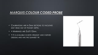 • CALIBRATIONS ARE IN 3MM SECTIONS TO FACILITATE
EASY READ OUT OF POCKET DEPTH.
• • MARKINGS ARE 3,6,9,12MM.
• • IT IS AVAILABLE IN BOTH STRAIGHT AND CURVED
DESIGNS AND HAS THE SLIMMEST TIP.
 