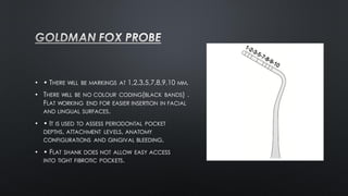• • THERE WILL BE MARKINGS AT 1,2,3,5,7,8,9,10 MM.
• THERE WILL BE NO COLOUR CODING(BLACK BANDS) .
FLAT WORKING END FOR EASIER INSERTION IN FACIAL
AND LINGUAL SURFACES.
• • IT IS USED TO ASSESS PERIODONTAL POCKET
DEPTHS, ATTACHMENT LEVELS, ANATOMY
CONFIGURATIONS AND GINGIVAL BLEEDING.
• • FLAT SHANK DOES NOT ALLOW EASY ACCESS
INTO TIGHT FIBROTIC POCKETS.
 
