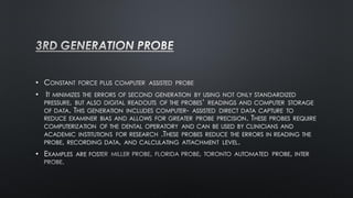 • CONSTANT FORCE PLUS COMPUTER ASSISTED PROBE
• IT MINIMIZES THE ERRORS OF SECOND GENERATION BY USING NOT ONLY STANDARDIZED
PRESSURE, BUT ALSO DIGITAL READOUTS OF THE PROBES’ READINGS AND COMPUTER STORAGE
OF DATA. THIS GENERATION INCLUDES COMPUTER- ASSISTED DIRECT DATA CAPTURE TO
REDUCE EXAMINER BIAS AND ALLOWS FOR GREATER PROBE PRECISION. THESE PROBES REQUIRE
COMPUTERIZATION OF THE DENTAL OPERATORY AND CAN BE USED BY CLINICIANS AND
ACADEMIC INSTITUTIONS FOR RESEARCH .THESE PROBES REDUCE THE ERRORS IN READING THE
PROBE, RECORDING DATA, AND CALCULATING ATTACHMENT LEVEL.
• EXAMPLES ARE FOST
 