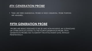 • THESE ARE THREE DIMENSIONAL PROBES IN WHICH SEQUENTIAL PROBE POSITIONS
ARE MEASURED.
FIFTH GENERATION PROBE
PROBES ARE BEING DESIGNED TO BE 3D AND NON-INVASIVE: AN ULTRASOUND
OR OTHER DEVICE IS ADDED TO THE FOURTH GENERATION PROBE. FIFTH-
GENERATION PROBES AIM TO IDENTIFY THE ATTACHMENT LEVEL WITHOUT
PENETRATING IT.
 