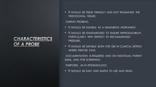 • IT SHOULD BE TISSUE FRIENDLY AND NOT TRAUMATIZE THE
PERIODONTAL TISSUES
DURING PROBING.
• IT SHOULD BE SUITABLE AS A MEASURING INSTRUMENT.
• IT SHOULD BE STANDARDIZED TO ENSURE REPRODUCIBILITY,
PARTICULARLY WITH RESPECT TO RECOMMENDED
PRESSURE.
• IT SHOULD BE SUITABLE BOTH FOR USE IN CLINICAL SETTING
WHERE PRECISE DATA
DOCUMENTATION IS REQUIRED AND ON INDIVIDUAL PATIENT
BASIS, AND FOR SCREENING
PURPOSES, AS IN EPIDEMIOLOGY.
• IT SHOULD BE EASY AND SIMPLE TO USE AND READ.
 