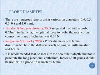 PROBE DIAMETER
 There are numerous reports using various tip diameters (0.4, 0.5,
0.6, 0.8 and 1.0 mm).
 Van der Velden and Jansen (1981) suggested that with a probe
0.63mm in diameter, the optimal force to probe the most coronal
connective tissue attachment was 0.75 N.
 Keagle and Garnick (1989) - Probe diameter of 0.6 mm
discriminated best, the different levels of gingival inflammation
and health.
 It is recommended that, to measure the new sulcus depth, but not to
penetrate the long junctional epithelium, forces of 20 grams should
be used with a probe tip diameter 0.6 mm.
10
 
