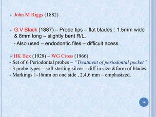  John M Riggs (1882)
 G.V Black (1887) – Probe tips – flat blades : 1.5mm wide
& 8mm long – slightly bent R/L.
- Also used – endodontic files – difficult acess.
HK Box (1928) – WG Cross (1966)
- Set of 6 Periodontal probes – “Treatment of periodontal pocket”
- 3 probe types – soft sterling silver – diff in size &form of blades.
- Markings 1-16mm on one side , 2,4,6 mm – emphasized.
14
 