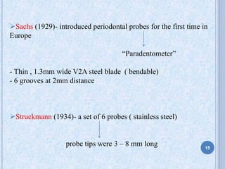 Sachs (1929)- introduced periodontal probes for the first time in
Europe
“Paradentometer”
- Thin , 1.3mm wide V2A steel blade ( bendable)
- 6 grooves at 2mm distance
Struckmann (1934)- a set of 6 probes ( stainless steel)
probe tips were 3 – 8 mm long 15
 
