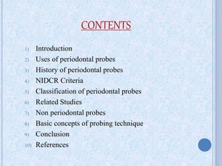 CONTENTS
1) Introduction
2) Uses of periodontal probes
3) History of periodontal probes
4) NIDCR Criteria
5) Classification of periodontal probes
6) Related Studies
7) Non periodontal probes
8) Basic concepts of probing technique
9) Conclusion
10) References
 