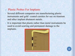  Plastic Probes For Implants
• Several different companies are manufacturing plastic
instruments and gold –coated curettes for use on titanium
and other implant abutment metals.
• It is important that plastic rather than metal instruments be
used to avoid scarring and permanent damage to the
implants.
22
 