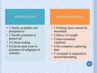 ADVANTAGES
• 1.Easily available and
inexpensive
• 2.Tactile sensation is
preserved
• 3.Colour coding
• 4.Can be used even in
presence of subgingival
calculus
DISADVANTAGES
• 1.Probing force cannot be
measured
• 2.Heavy in weight
• 3.Inter-examiner
variation
• 4.No computer capturing
data
• 5.Assistant is required to
record thereading
23
 