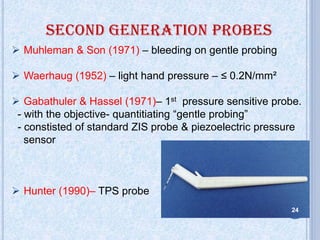  Muhleman & Son (1971) – bleeding on gentle probing
 Waerhaug (1952) – light hand pressure – ≤ 0.2N/mm²
 Gabathuler & Hassel (1971)– 1st pressure sensitive probe.
- with the objective- quantitiating “gentle probing”
- constisted of standard ZIS probe & piezoelectric pressure
sensor
 Hunter (1990)– TPS probe
24
 