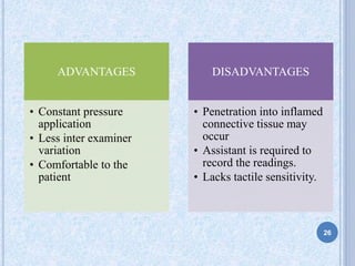 ADVANTAGES
• Constant pressure
application
• Less inter examiner
variation
• Comfortable to the
patient
DISADVANTAGES
• Penetration into inflamed
connective tissue may
occur
• Assistant is required to
record the readings.
• Lacks tactile sensitivity.
26
 