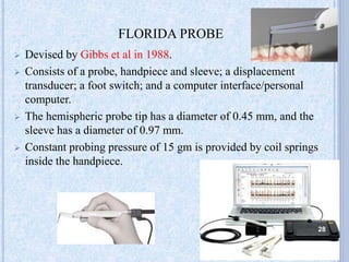  Devised by Gibbs et al in 1988.
 Consists of a probe, handpiece and sleeve; a displacement
transducer; a foot switch; and a computer interface/personal
computer.
 The hemispheric probe tip has a diameter of 0.45 mm, and the
sleeve has a diameter of 0.97 mm.
 Constant probing pressure of 15 gm is provided by coil springs
inside the handpiece.
FLORIDA PROBE
28
 