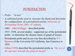 INTRODUCTION
 Probe – “to test”
 A calibrated probe used to measure the depth and determine
the configuration of a periodontal pocket. (Glossary of
Periodontal Terms 2001- 4th edition)
 1882 – John M Riggs – described probe.
 1915 -1958, several studies - supported use of the periodontal
probe - to determine the disease status of gingival tissues.
 Periodontal probe and its use was first described by F.V.
Simoton of the University Of California, San Francisco in
1925.
 Orban (1958) described the periodontal probe as “the eye of
the operator beneath the gingival margin.”
1/
 