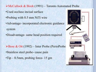 McCullock & Birek (1991) – Toronto Automated Probe
•Used occluso incisal surface
•Probing with 0.5 mm NiTi wire
•Advantage- incorporated electronic guidance
system
•Disadvantage- same head position required
Bose & Ott (1992) – Inter Probe (PerioProbe)
•Stainless steel probe- cause pain
•Tip – 0.5mm, probing force- 15 gm
30
 
